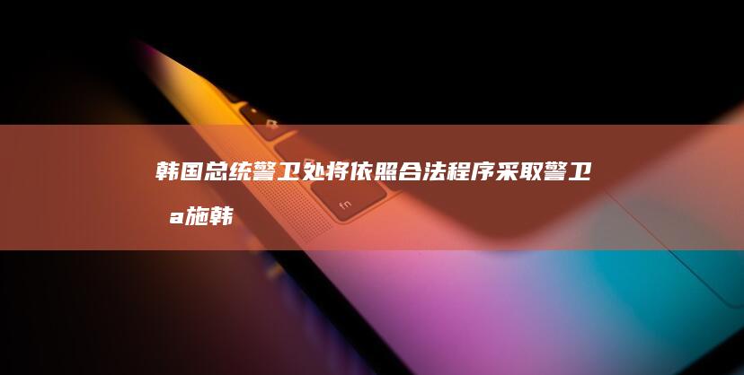 韩国总统警卫处 将依照合法程序采取警卫措施 (韩国总统警卫处归谁管)