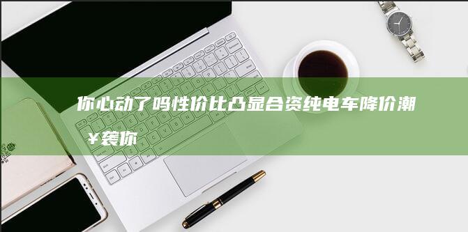 你心动了吗 性价比凸显 合资纯电车降价潮来袭 (你心动了吗性格分析)